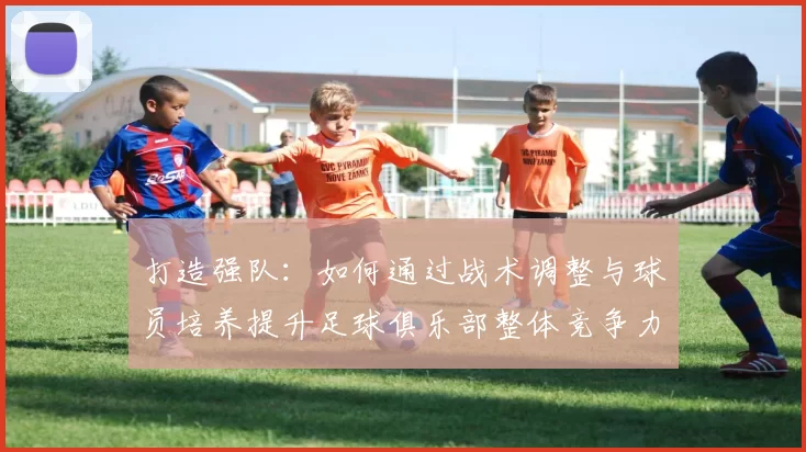 打造强队：如何通过战术调整与球员培养提升足球俱乐部整体竞争力