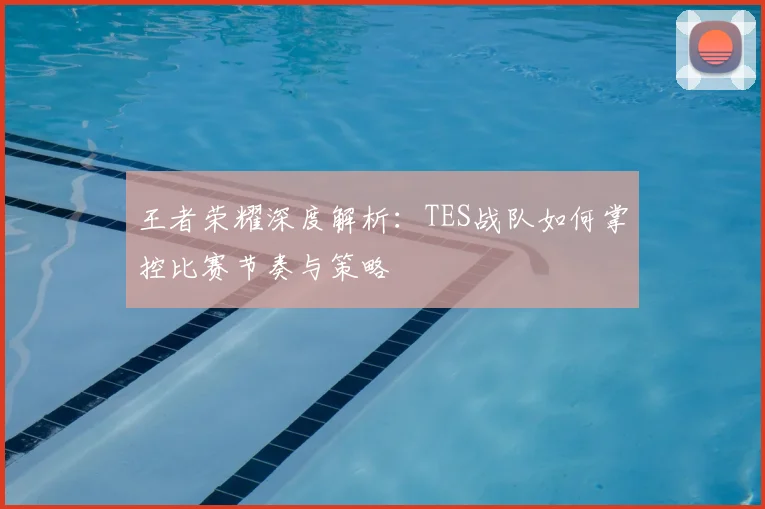 王者荣耀深度解析：TES战队如何掌控比赛节奏与策略