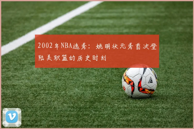2002年NBA选秀:姚明状元秀首次登陆美职篮的历史时刻