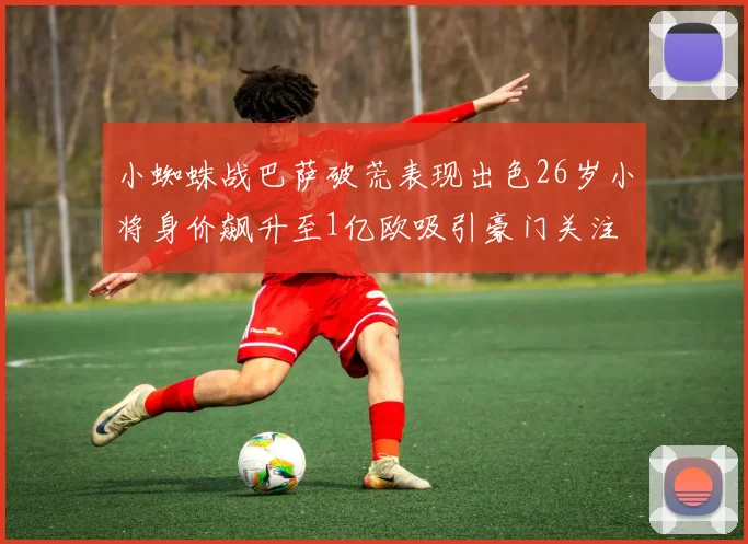 小蜘蛛战巴萨破荒表现出色26岁小将身价飙升至1亿欧吸引豪门关注