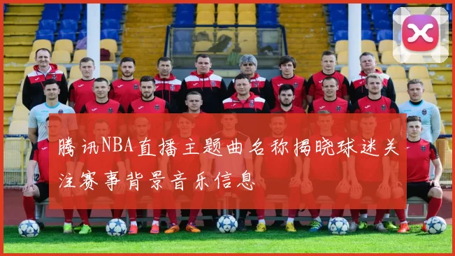 腾讯NBA直播主题曲名称揭晓球迷关注赛事背景音乐信息