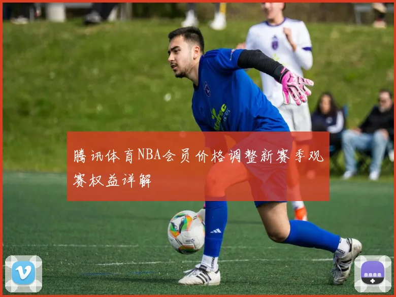 腾讯体育NBA会员价格调整新赛季观赛权益详解