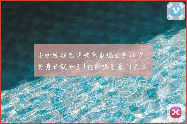 小蜘蛛战巴萨破荒表现出色26岁小将身价飙升至1亿欧吸引豪门关注