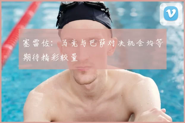 塞雷佐：马竞与巴萨对决机会均等期待精彩较量