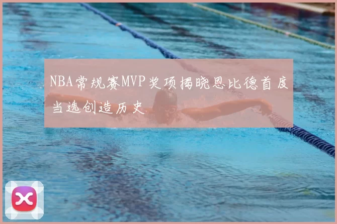 NBA常规赛MVP奖项揭晓恩比德首度当选创造历史
