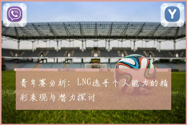 青年赛分析：LNG选手个人能力的精彩表现与潜力探讨