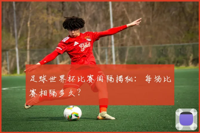 足球世界杯比赛间隔揭秘:每场比赛相隔多久?