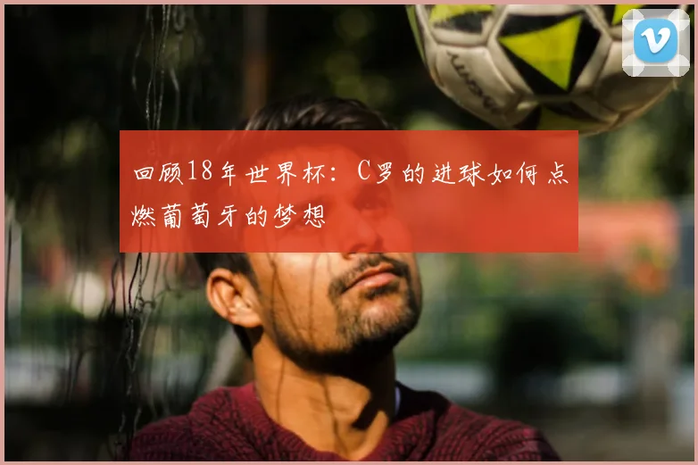 回顾18年世界杯:C罗的进球如何点燃葡萄牙的梦想