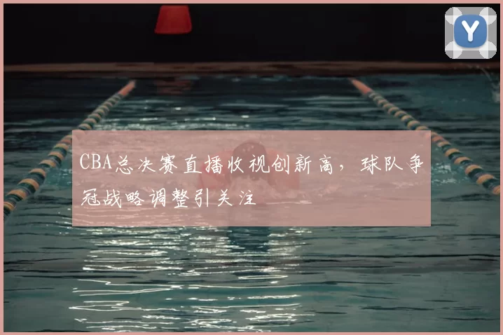 CBA总决赛直播收视创新高，球队争冠战略调整引关注
