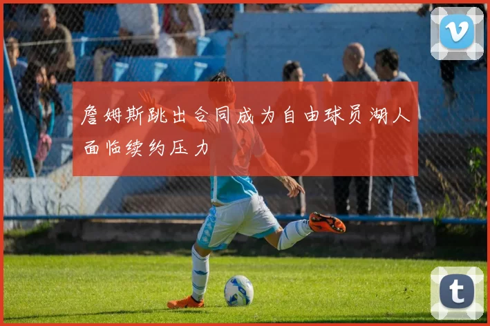 詹姆斯跳出合同成为自由球员湖人面临续约压力