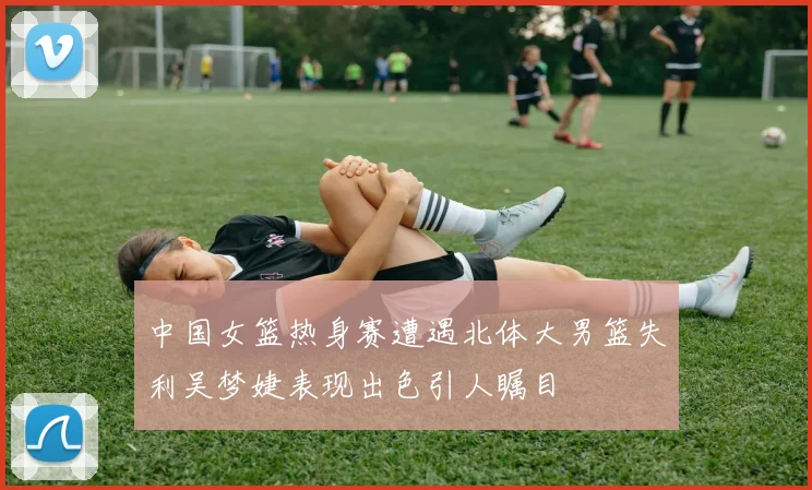中国女篮热身赛遭遇北体大男篮失利吴梦婕表现出色引人瞩目