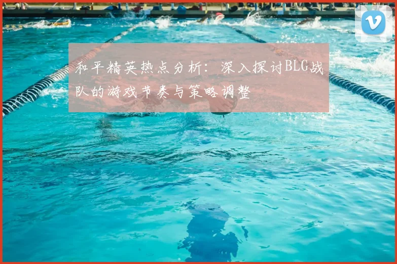 和平精英热点分析：深入探讨BLG战队的游戏节奏与策略调整
