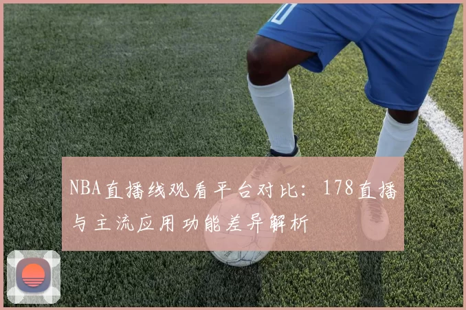 NBA直播线观看平台对比：178直播与主流应用功能差异解析
