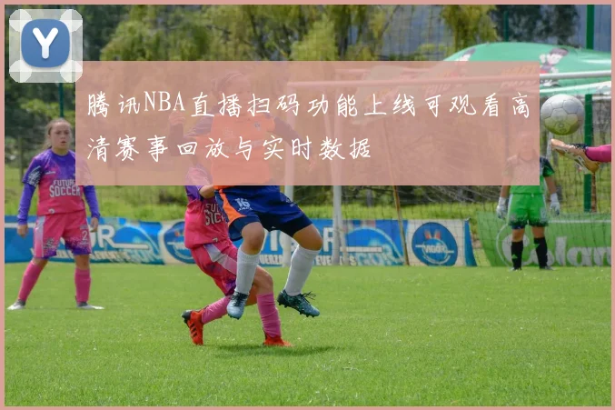 腾讯NBA直播扫码功能上线可观看高清赛事回放与实时数据