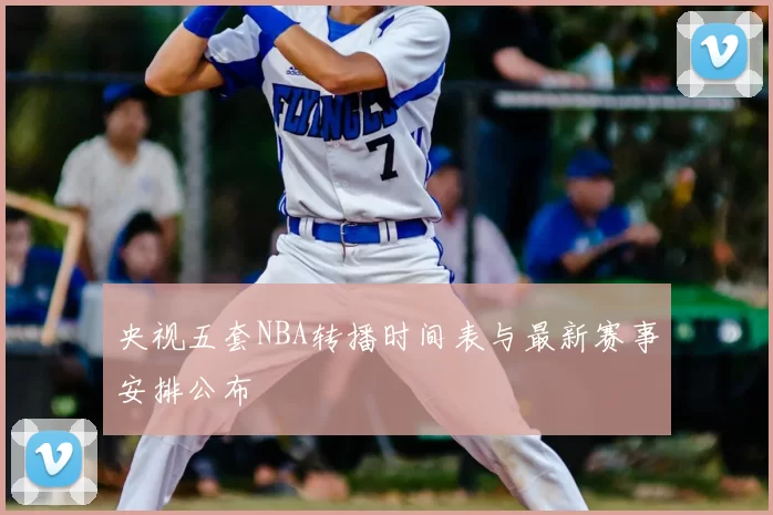 央视五套NBA转播时间表与最新赛事安排公布