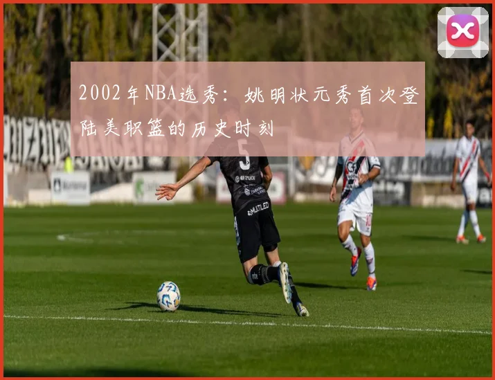 2002年NBA选秀：姚明状元秀首次登陆美职篮的历史时刻