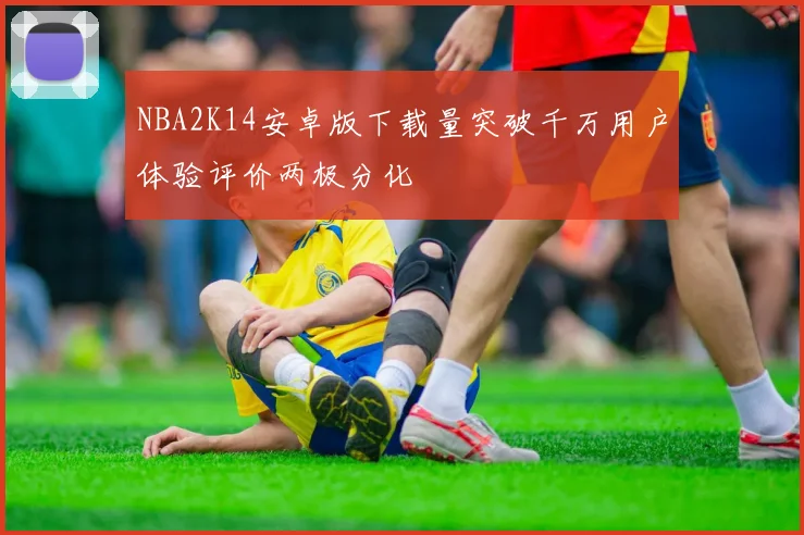 NBA2K14安卓版下载量突破千万用户体验评价两极分化