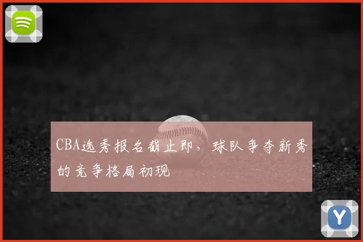 CBA选秀报名截止即，球队争夺新秀的竞争格局初现