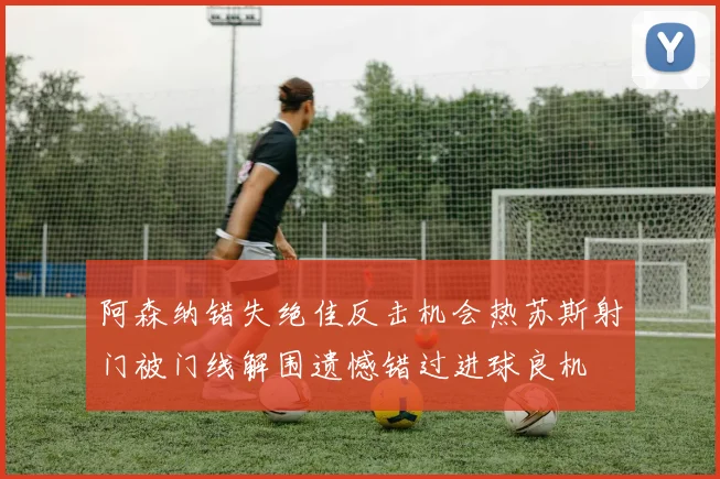 阿森纳错失绝佳反击机会热苏斯射门被门线解围遗憾错过进球良机