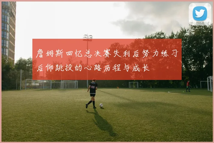 詹姆斯回忆总决赛失利后努力练习后仰跳投的心路历程与成长