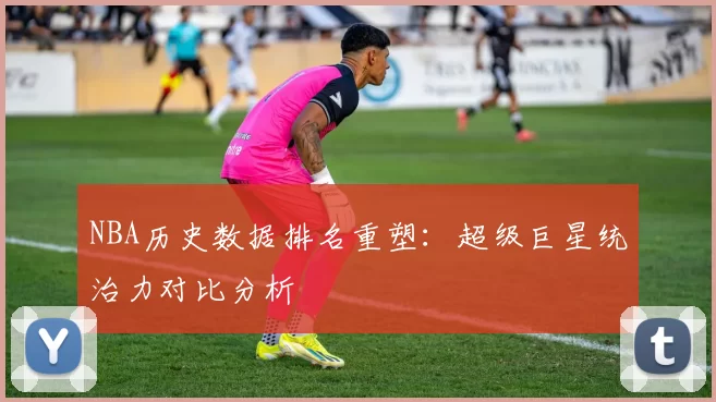 NBA历史数据排名重塑：超级巨星统治力对比分析