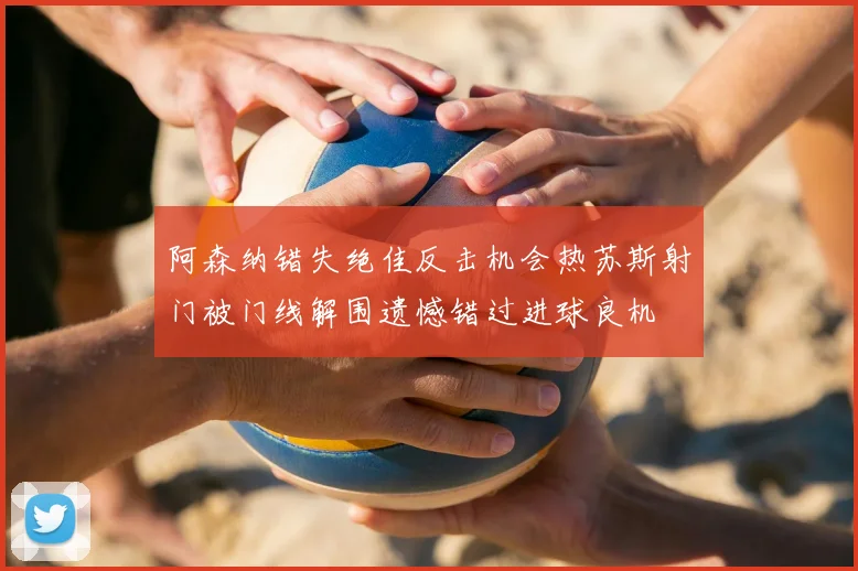 阿森纳错失绝佳反击机会热苏斯射门被门线解围遗憾错过进球良机