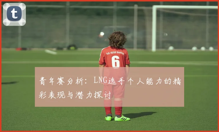 青年赛分析：LNG选手个人能力的精彩表现与潜力探讨
