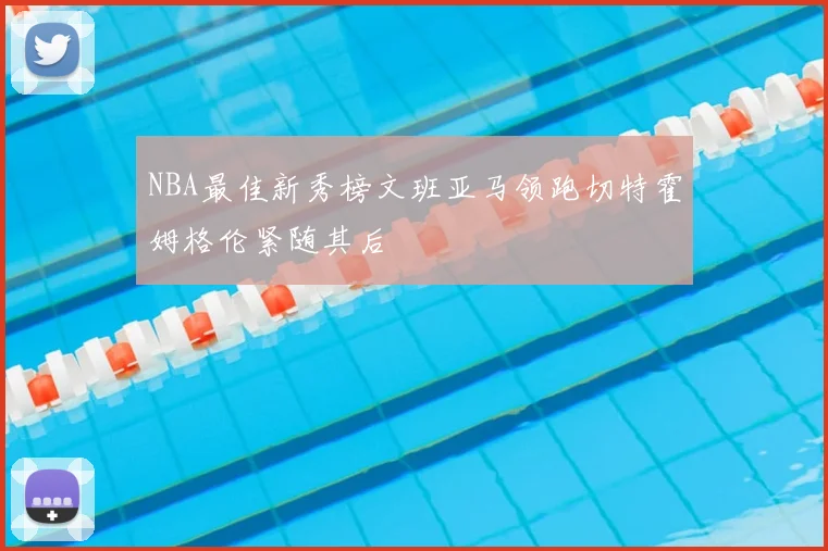 NBA最佳新秀榜文班亚马领跑切特霍姆格伦紧随其后