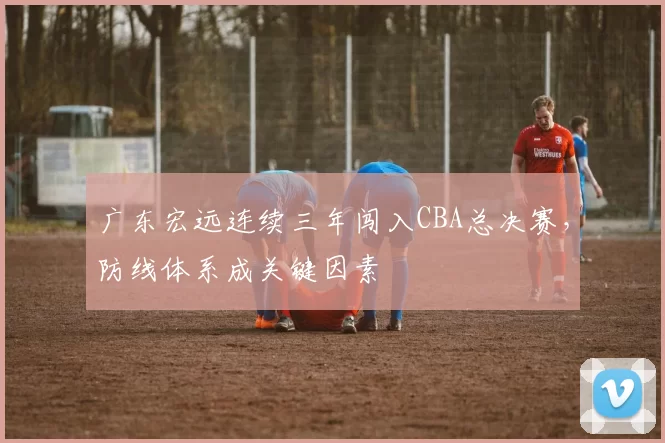 广东宏远连续三年闯入CBA总决赛，防线体系成关键因素