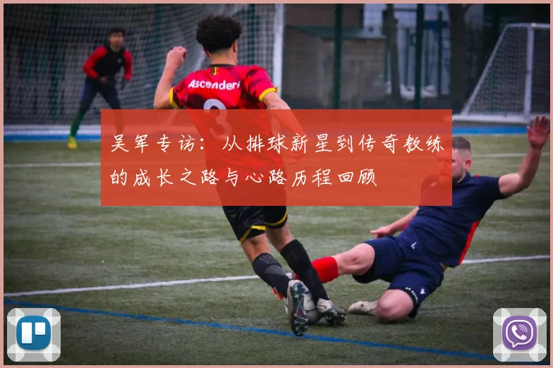吴军专访：从排球新星到传奇教练的成长之路与心路历程回顾