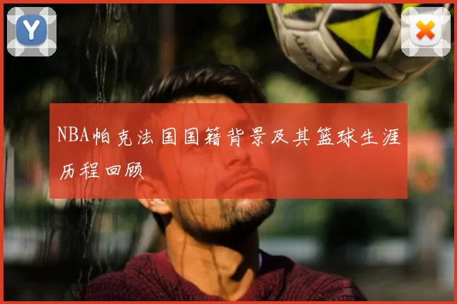 NBA帕克法国国籍背景及其篮球生涯历程回顾