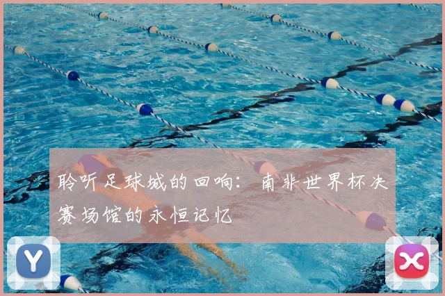聆听足球城的回响:南非世界杯决赛场馆的永恒记忆