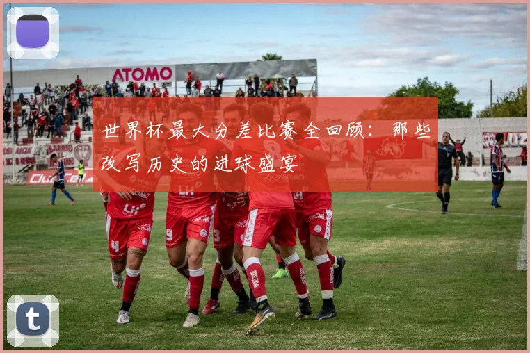 世界杯最大分差比赛全回顾:那些改写历史的进球盛宴
