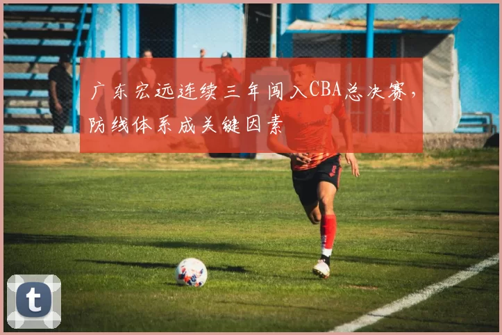 广东宏远连续三年闯入CBA总决赛，防线体系成关键因素
