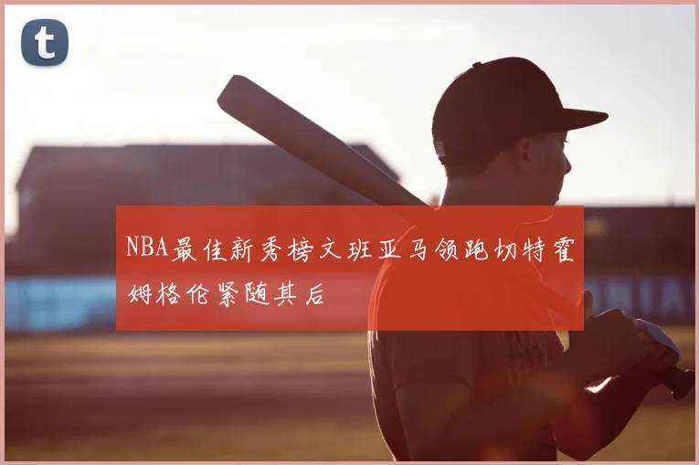 NBA最佳新秀榜文班亚马领跑切特霍姆格伦紧随其后