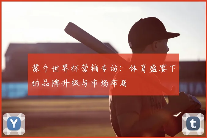 蒙牛世界杯营销专访:体育盛宴下的品牌升级与市场布局