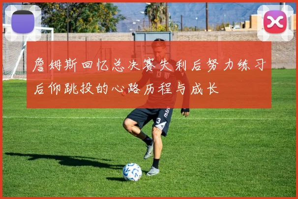 詹姆斯回忆总决赛失利后努力练习后仰跳投的心路历程与成长