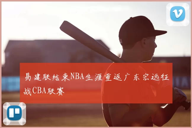 易建联结束NBA生涯重返广东宏远征战CBA联赛