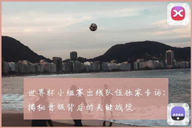 世界杯小组赛出线队伍独家专访：揭秘晋级背后的关键战役