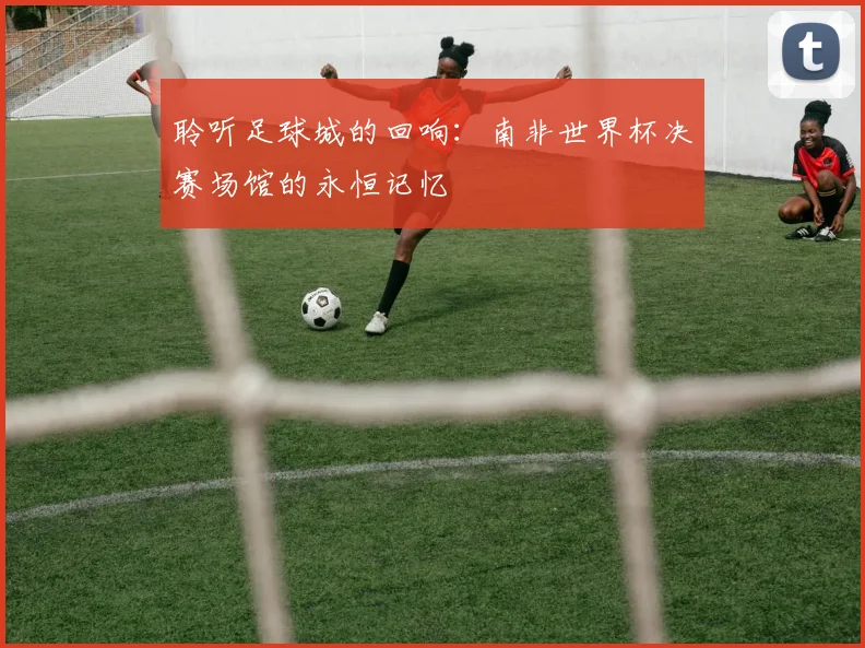 聆听足球城的回响:南非世界杯决赛场馆的永恒记忆