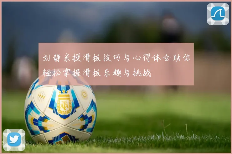 刘静亲授滑板技巧与心得体会助你轻松掌握滑板乐趣与挑战