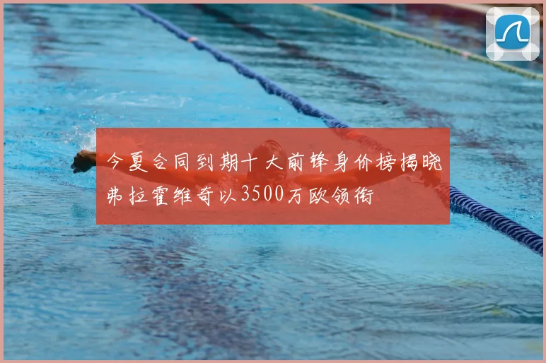 今夏合同到期十大前锋身价榜揭晓弗拉霍维奇以3500万欧领衔