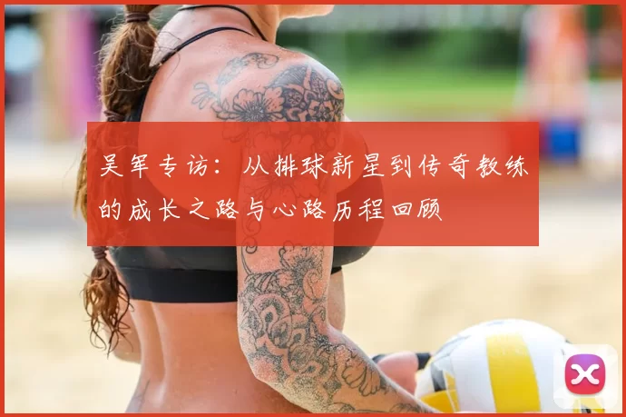 吴军专访：从排球新星到传奇教练的成长之路与心路历程回顾