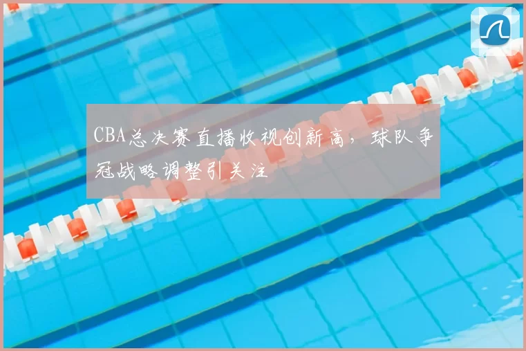 CBA总决赛直播收视创新高，球队争冠战略调整引关注