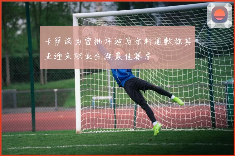 卡萨诺为曾批评迪马尔科道歉称其正迎来职业生涯最佳赛季