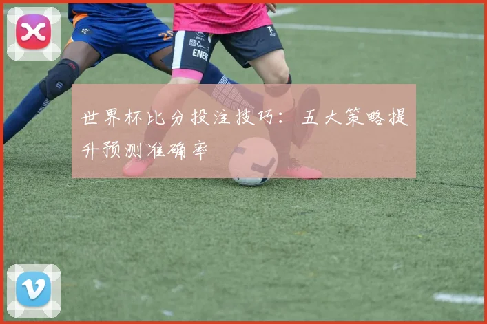 世界杯比分投注技巧:五大策略提升预测准确率