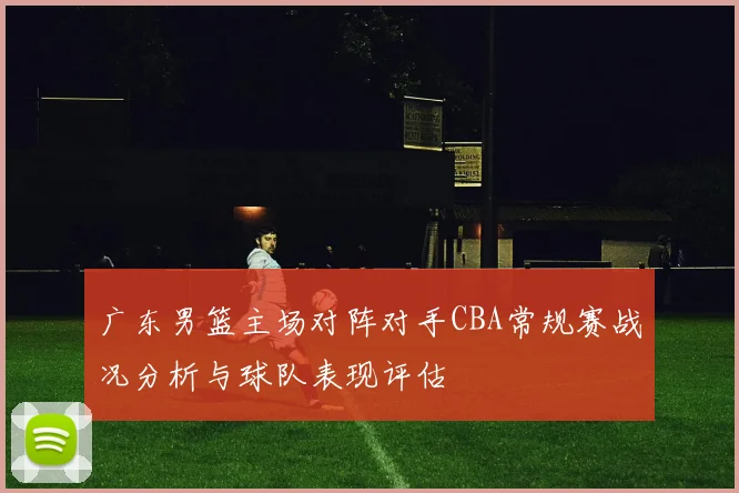 广东男篮主场对阵对手CBA常规赛战况分析与球队表现评估