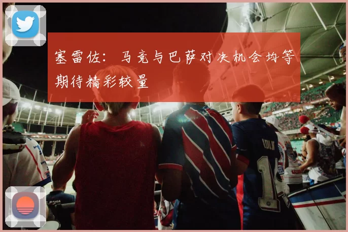 塞雷佐：马竞与巴萨对决机会均等期待精彩较量