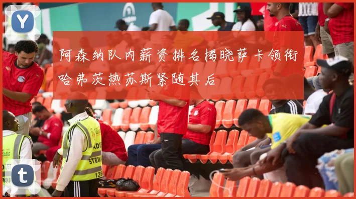阿森纳队内薪资排名揭晓萨卡领衔哈弗茨热苏斯紧随其后