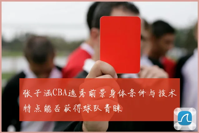 张子涵CBA选秀前景身体条件与技术特点能否获得球队青睐